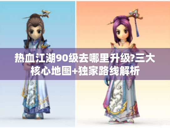 热血江湖90级去哪里升级?三大核心地图+独家路线解析