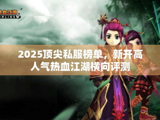 2025顶尖私服榜单，新开高人气热血江湖横向评测