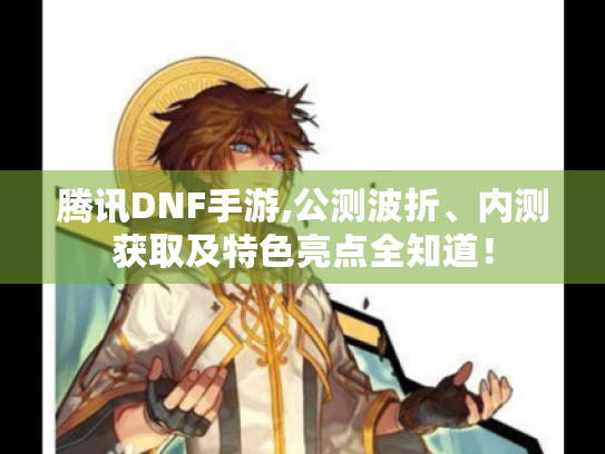 腾讯DNF手游,公测波折、内测获取及特色亮点全知道！