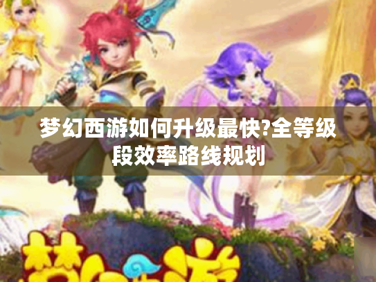 梦幻西游如何升级最快?全等级段效率路线规划 梦幻西游如何升级最快?全等级段效率路线规划