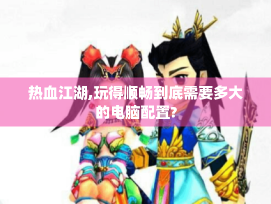 热血江湖,玩得顺畅到底需要多大的电脑配置? 热血江湖,玩得顺畅到底需要多大的电脑配置?