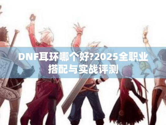 DNF耳环哪个好?2025全职业搭配与实战评测 DNF耳环哪个好?2025全职业搭配与实战评测