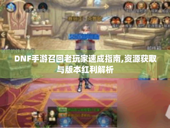 DNF手游召回老玩家速成指南,资源获取与版本红利解析