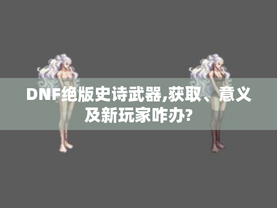 DNF绝版史诗武器,获取、意义及新玩家咋办?