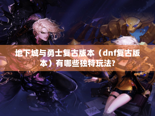 地下城与勇士复古版本(dnf复古版本)有哪些独特玩法? 地下城与勇士复古版本(dnf复古版本)有哪些独特玩法?