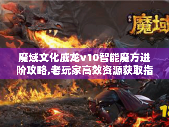 魔域文化威龙v10智能魔方进阶攻略,老玩家高效资源获取指南！