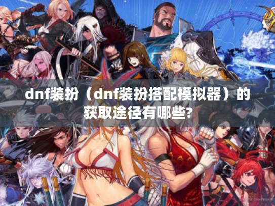 dnf装扮（dnf装扮搭配模拟器）的获取途径有哪些?