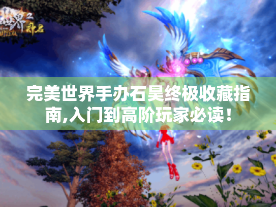 完美世界手办石昊终极收藏指南,入门到高阶玩家必读！