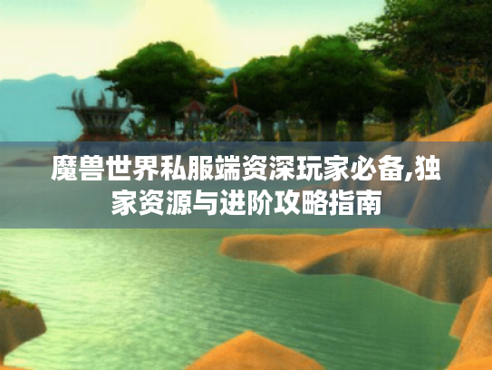 魔兽世界私服端资深玩家必备,独家资源与进阶攻略指南