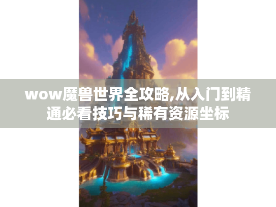 wow魔兽世界全攻略,从入门到精通必看技巧与稀有资源坐标