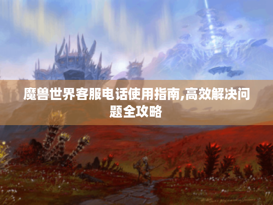 魔兽世界客服电话使用指南,高效解决问题全攻略