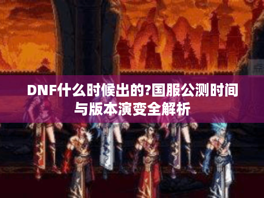 DNF什么时候出的?国服公测时间与版本演变全解析