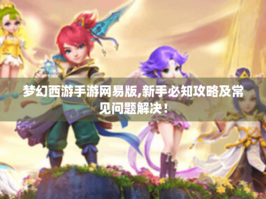 梦幻西游手游网易版,新手必知攻略及常见问题解决! 梦幻西游手游网易版,新手必知攻略及常见问题解决!