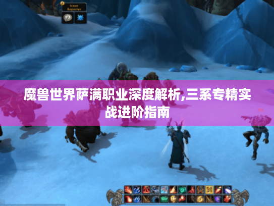 魔兽世界萨满职业深度解析,三系专精实战进阶指南