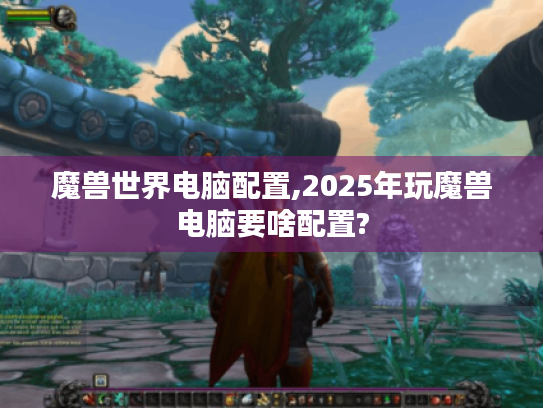 魔兽世界电脑配置,2025年玩魔兽电脑要啥配置?