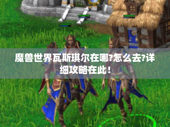 魔兽世界瓦斯琪尔在哪?怎么去?详细攻略在此！