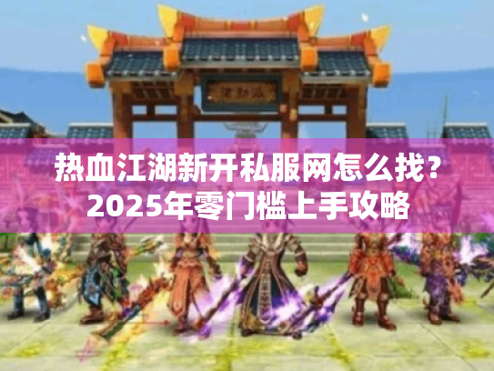热血江湖新开私服网怎么找？2025年零门槛上手攻略