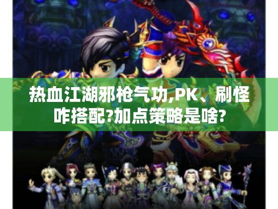 热血江湖邪枪气功,PK、刷怪咋搭配?加点策略是啥?