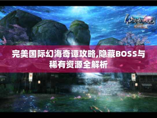 完美国际幻海奇谭攻略,隐藏BOSS与稀有资源全解析