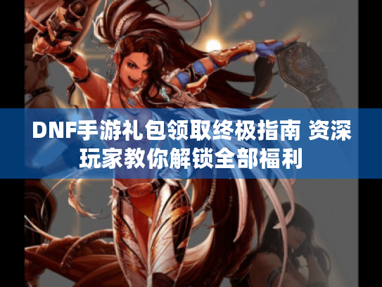 DNF手游礼包领取终极指南 资深玩家教你解锁全部福利 DNF手游礼包领取终极指南 资深玩家教你解锁全部福利