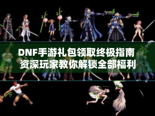 DNF手游礼包领取终极指南 资深玩家教你解锁全部福利 DNF手游礼包领取终极指南 资深玩家教你解锁全部福利