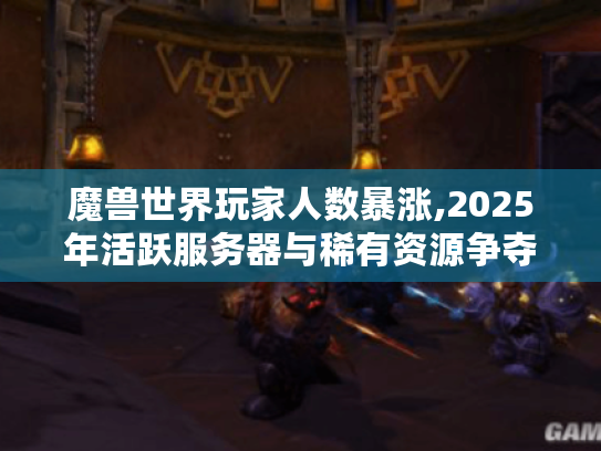 魔兽世界玩家人数暴涨,2025年活跃服务器与稀有资源争夺指南