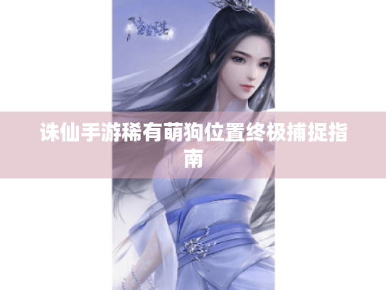 诛仙手游稀有萌狗位置终极捕捉指南 诛仙手游稀有萌狗位置终极捕捉指南