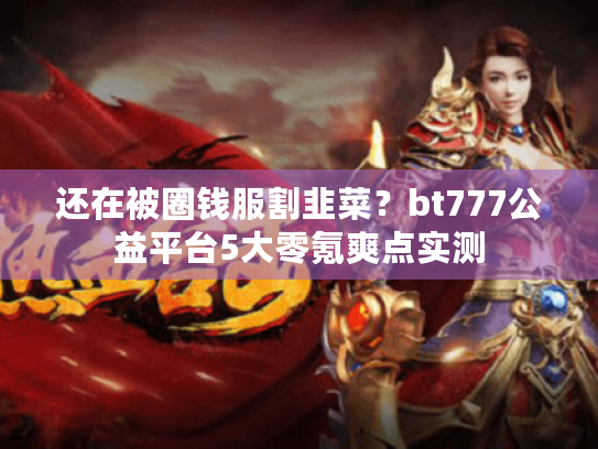 还在被圈钱服割韭菜？bt777公益平台5大零氪爽点实测
