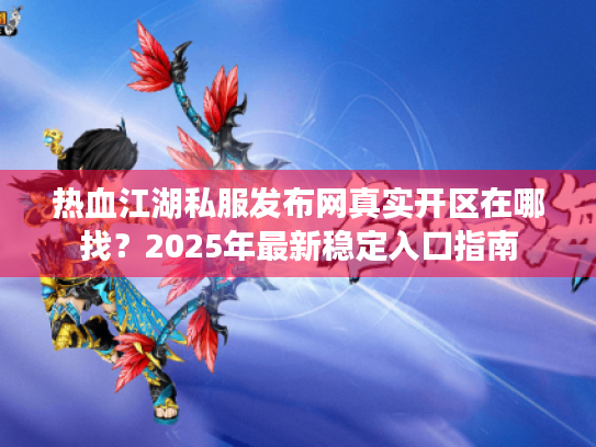 热血江湖私服发布网真实开区在哪找？2025年最新稳定入口指南
