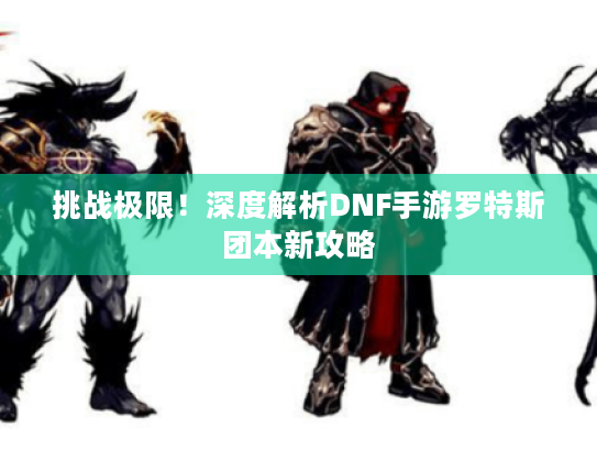 挑战极限！深度解析DNF手游罗特斯团本新攻略