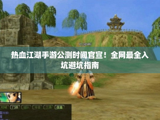 热血江湖手游公测时间官宣！全网最全入坑避坑指南