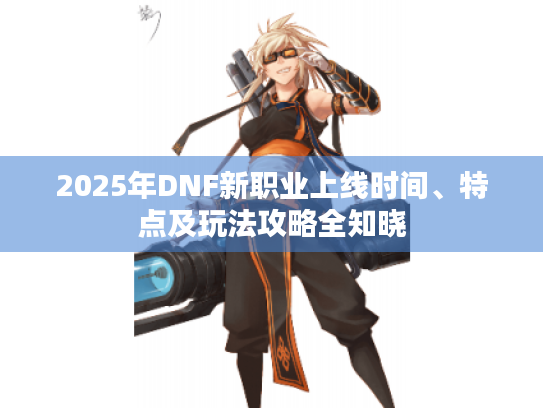 2025年DNF新职业上线时间、特点及玩法攻略全知晓