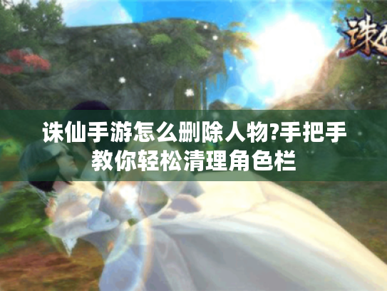 诛仙手游怎么删除人物?手把手教你轻松清理角色栏