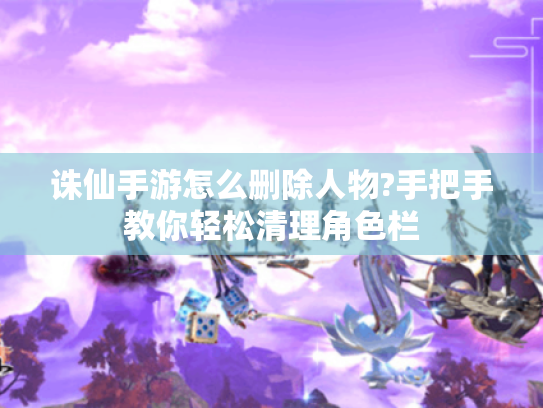 诛仙手游怎么删除人物?手把手教你轻松清理角色栏
