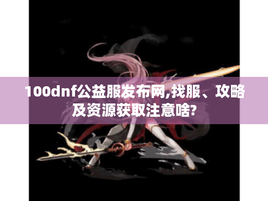 100dnf公益服发布网,找服、攻略及资源获取注意啥?