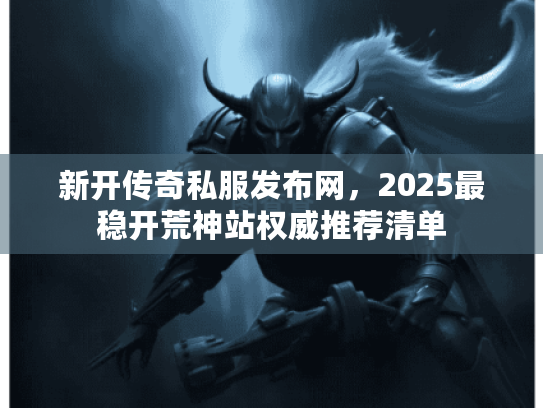新开传奇私服发布网，2025最稳开荒神站权威推荐清单