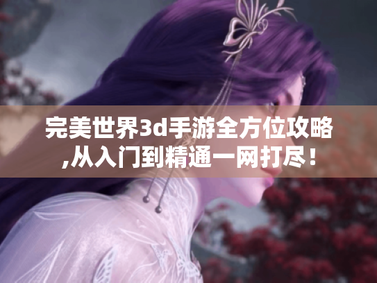 完美世界3d手游全方位攻略,从入门到精通一网打尽! 完美世界3d手游全方位攻略,从入门到精通一网打尽!