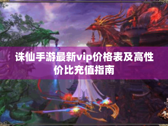 诛仙手游最新vip价格表及高性价比充值指南 诛仙手游最新vip价格表及高性价比充值指南