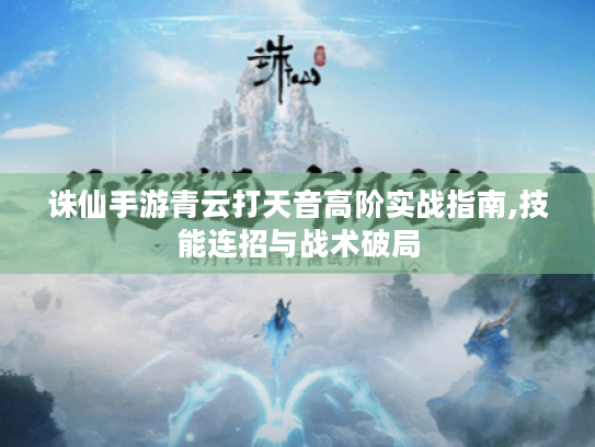 诛仙手游青云打天音高阶实战指南,技能连招与战术破局