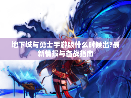 地下城与勇士手游版什么时候出?最新情报与备战指南