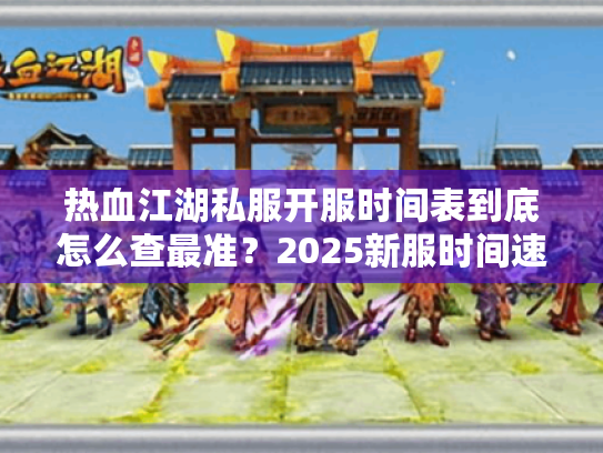 热血江湖私服开服时间表到底怎么查最准？2025新服时间速报