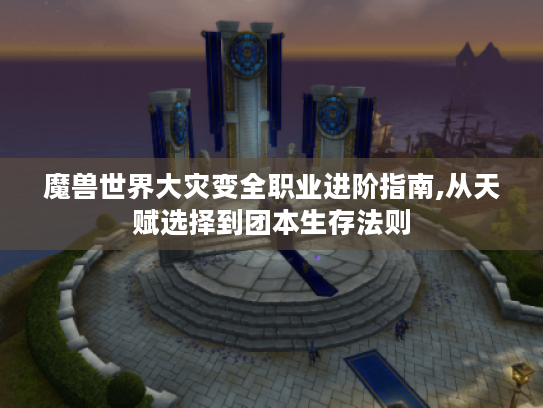 魔兽世界大灾变全职业进阶指南,从天赋选择到团本生存法则