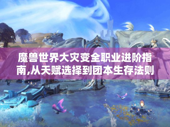 魔兽世界大灾变全职业进阶指南,从天赋选择到团本生存法则