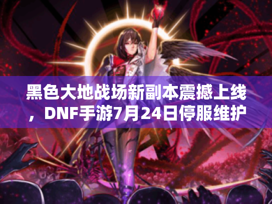 黑色大地战场新副本震撼上线，DNF手游7月24日停服维护大揭秘！