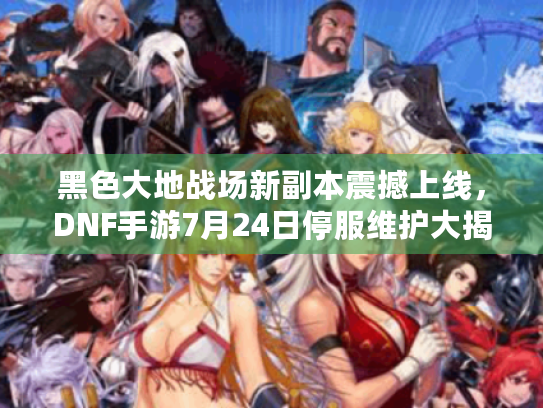 黑色大地战场新副本震撼上线，DNF手游7月24日停服维护大揭秘！