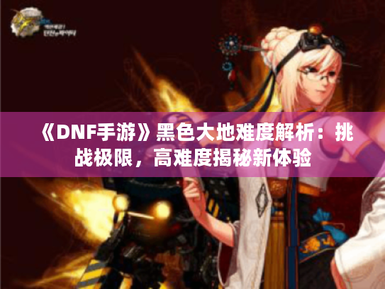 《DNF手游》黑色大地难度解析:挑战极限,高难度揭秘新体验 《DNF手游》黑色大地难度解析:挑战极限,高难度揭秘新体验
