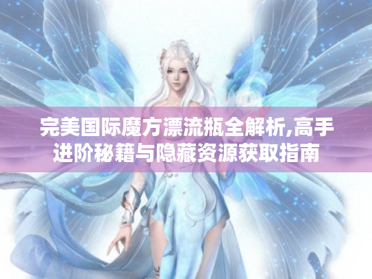完美国际魔方漂流瓶全解析,高手进阶秘籍与隐藏资源获取指南