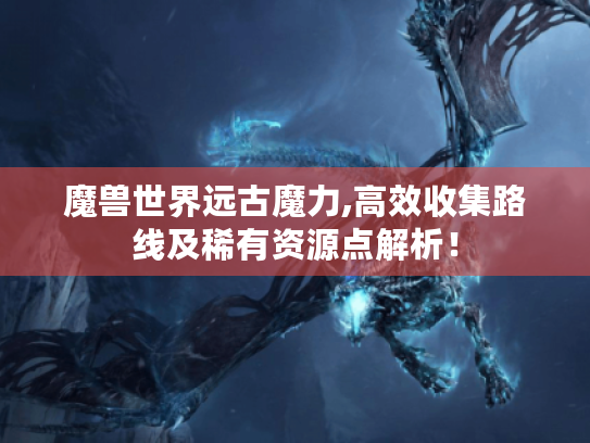 魔兽世界远古魔力,高效收集路线及稀有资源点解析！