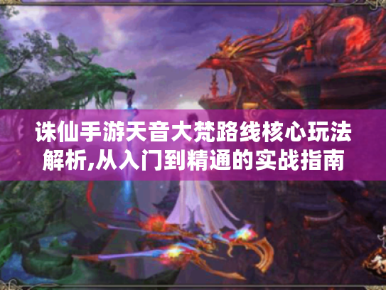 诛仙手游天音大梵路线核心玩法解析,从入门到精通的实战指南