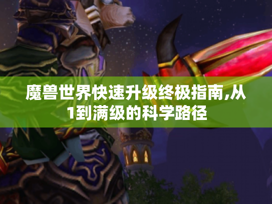 魔兽世界快速升级终极指南,从1到满级的科学路径 魔兽世界快速升级终极指南,从1到满级的科学路径